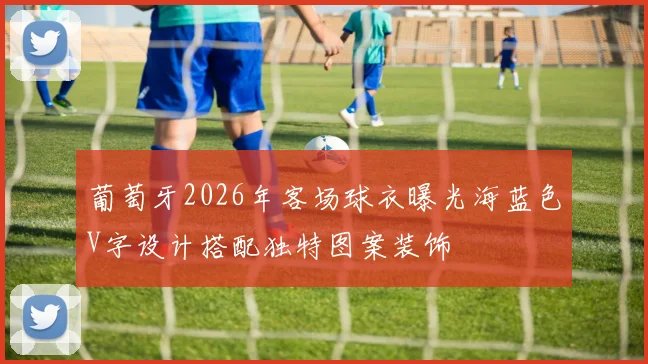 葡萄牙2026年客场球衣曝光海蓝色V字设计搭配独特图案装饰