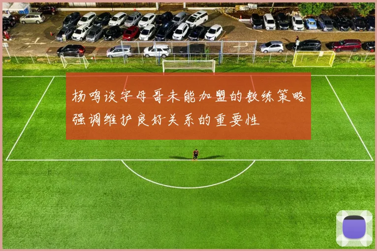 杨鸣谈字母哥未能加盟的教练策略强调维护良好关系的重要性