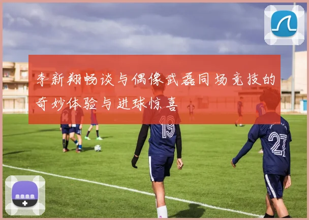 李新翔畅谈与偶像武磊同场竞技的奇妙体验与进球惊喜