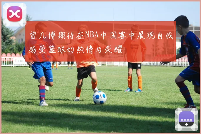 曾凡博期待在NBA中国赛中展现自我感受篮球的热情与荣耀