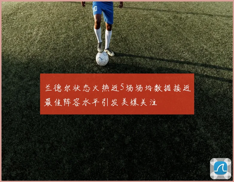 兰德尔状态火热近5场场均数据接近最佳阵容水平引发美媒关注