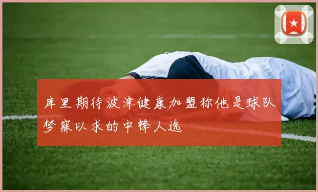 库里期待波津健康加盟称他是球队梦寐以求的中锋人选