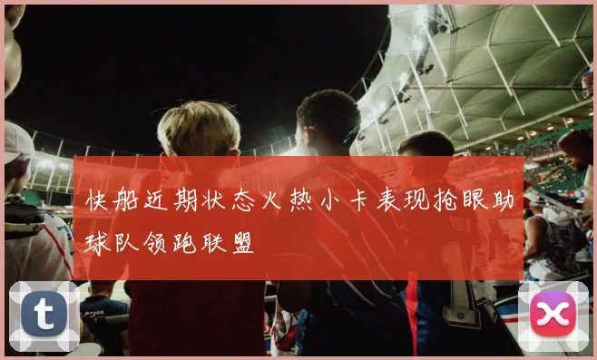 快船近期状态火热小卡表现抢眼助球队领跑联盟