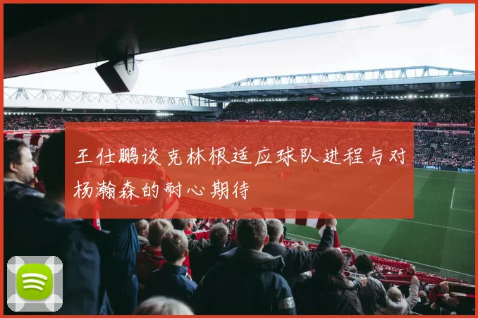 王仕鹏谈克林根适应球队进程与对杨瀚森的耐心期待