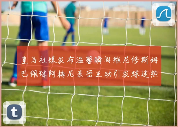 皇马社媒发布温馨瞬间维尼修斯姆巴佩琼阿梅尼亲密互动引发球迷热议