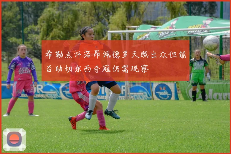 希勒点评若昂佩德罗天赋出众但能否助切尔西夺冠仍需观察