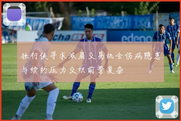 独行侠寻求浓眉交易机会伤病隐患与续约压力交织前景复杂