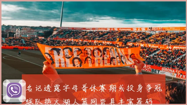 名记透露字母哥休赛期或投身争冠球队热火湖人篮网皆具丰富筹码