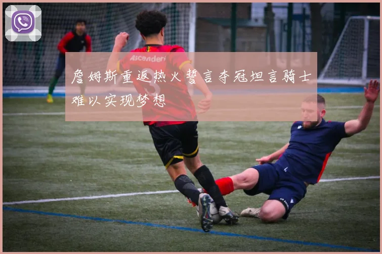 詹姆斯重返热火誓言夺冠坦言骑士难以实现梦想