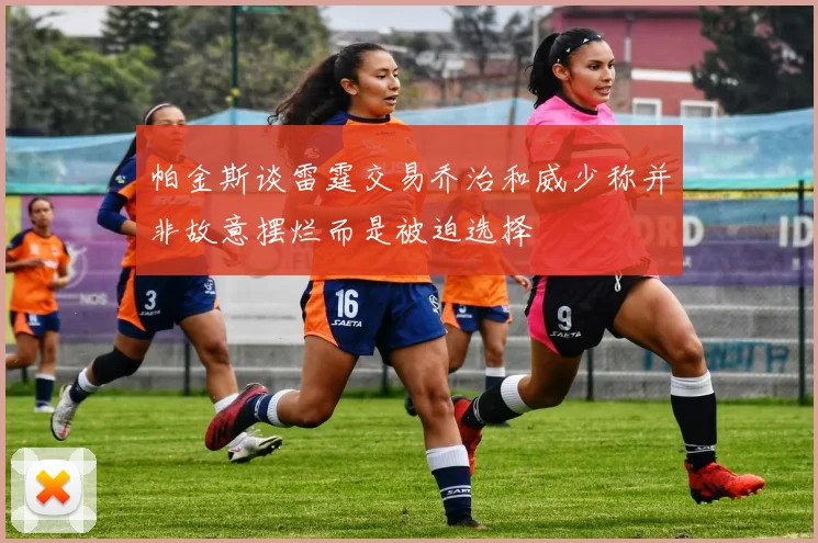 帕金斯谈雷霆交易乔治和威少称并非故意摆烂而是被迫选择