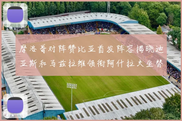 摩洛哥对阵赞比亚首发阵容揭晓迪亚斯和马兹拉维领衔阿什拉夫坐替补席