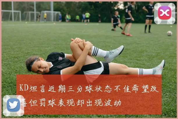 KD坦言近期三分球状态不佳希望改善但罚球表现却出现波动