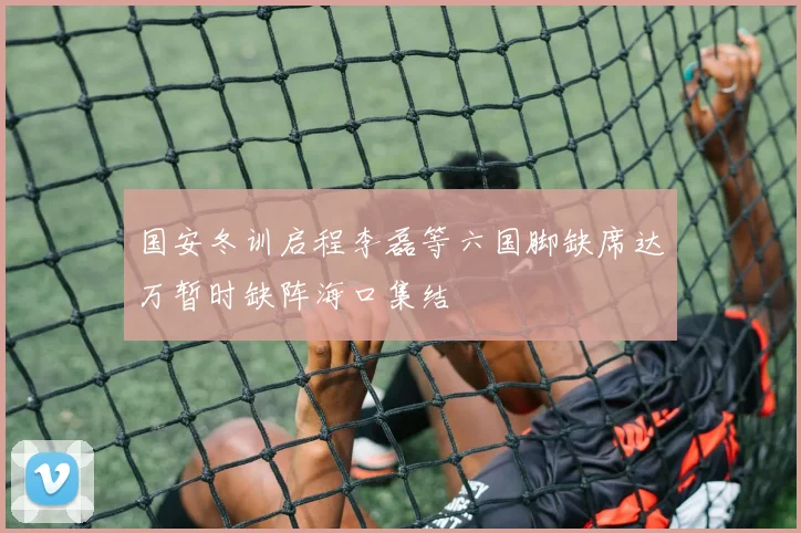 国安冬训启程李磊等六国脚缺席达万暂时缺阵海口集结