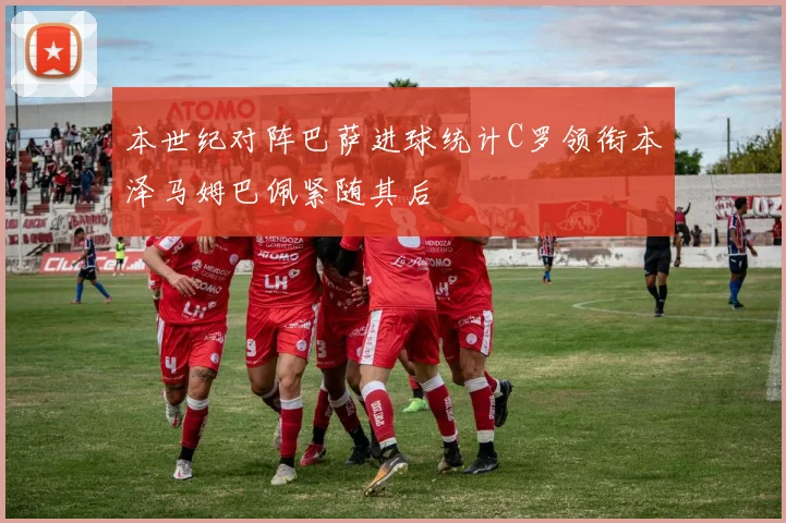本世纪对阵巴萨进球统计C罗领衔本泽马姆巴佩紧随其后