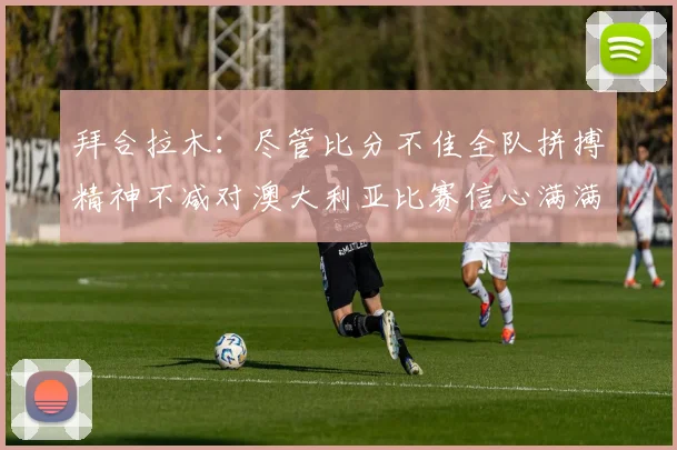 拜合拉木：尽管比分不佳全队拼搏精神不减对澳大利亚比赛信心满满期待进球