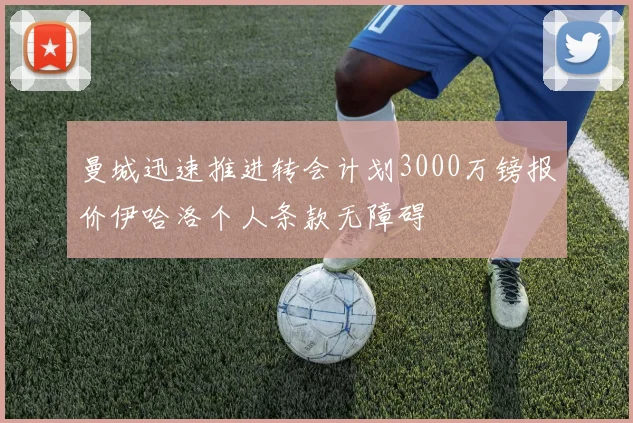 曼城迅速推进转会计划3000万镑报价伊哈洛个人条款无障碍