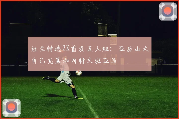 杜兰特选2K首发五人组：亚历山大自己克莱加内特文班亚马