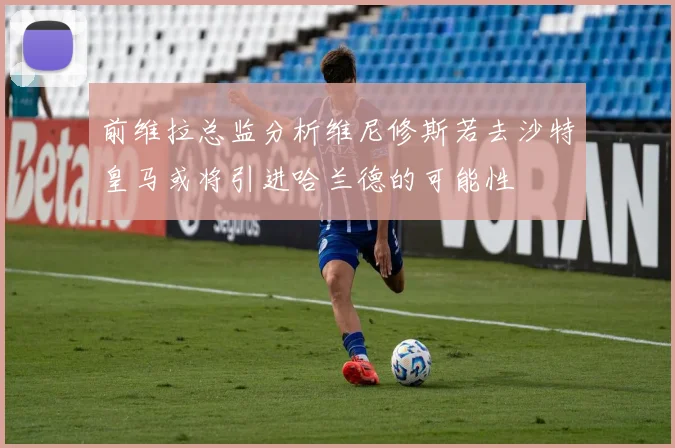 前维拉总监分析维尼修斯若去沙特皇马或将引进哈兰德的可能性