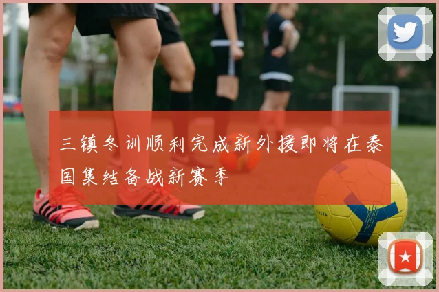 三镇冬训顺利完成新外援即将在泰国集结备战新赛季