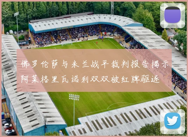 佛罗伦萨与米兰战平裁判报告揭示阿莱格里瓦诺利双双被红牌驱逐