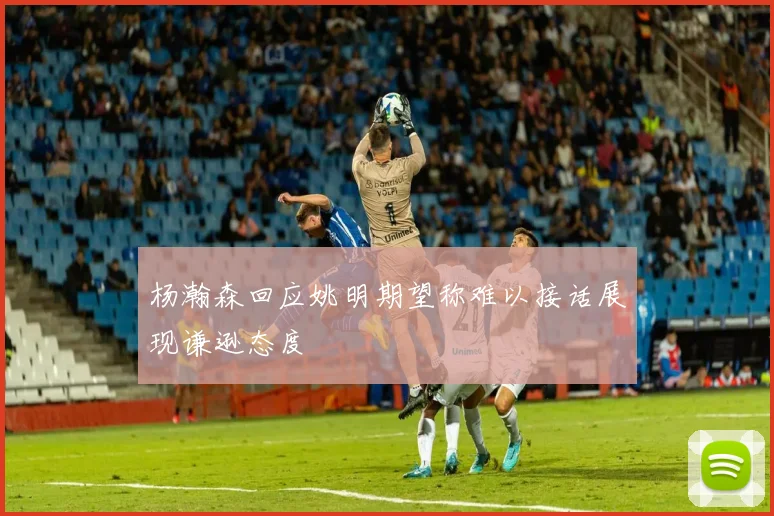 杨瀚森回应姚明期望称难以接话展现谦逊态度