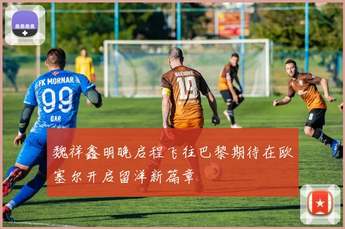 魏祥鑫明晚启程飞往巴黎期待在欧塞尔开启留洋新篇章