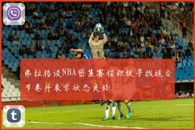 弗拉格谈NBA密集赛程积极寻找适合节奏并表示状态良好