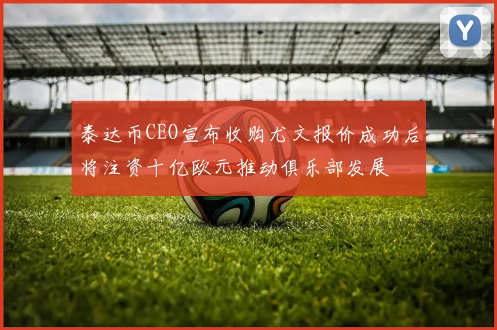 泰达币CEO宣布收购尤文报价成功后将注资十亿欧元推动俱乐部发展