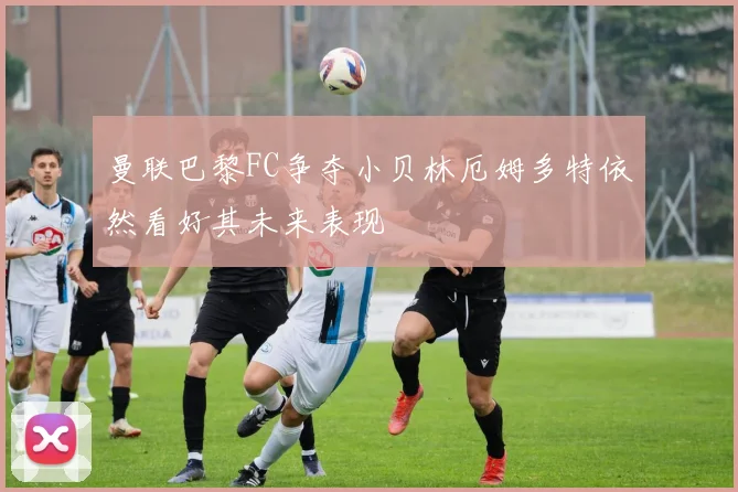 曼联巴黎FC争夺小贝林厄姆多特依然看好其未来表现